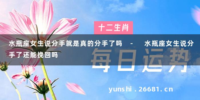 水瓶座女生说分手就是真的分手了吗 - 水瓶座女生说分手了还能挽回吗
